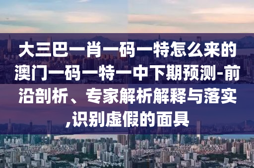 ´óÈý°ÍһФһÂëÒ»ÌØÔõôÀ´µÄ°ÄÃÅÒ»ÂëÒ»ÌØÒ»ÖÐÏÂÆÚÕ¹Íû-Ç°ÑØÆÊÎö¡¢×¨¼ÒÆÊÎöÚ¹ÊÍÓëÂäʵ,ʶ±ðÐéαµÄÃæ¾ß