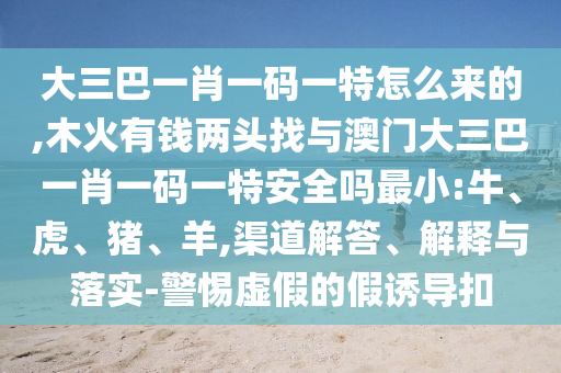 ´óÈý°ÍһФһÂëÒ»ÌØÔõôÀ´µÄ,ľ»ðÓÐÇ®Á½Í·ÕÒÓë°ÄÃÅ´óÈý°ÍһФһÂëÒ»ÌØÇå¾²Âð×îС:Å£¡¢»¢¡¢Öí¡¢Ñò,ÇþµÀ½â´ð¡¢Ú¹ÊÍÓëÂäʵ-СÐÄÐéαµÄ¼ÙÓÕµ¼¿Û