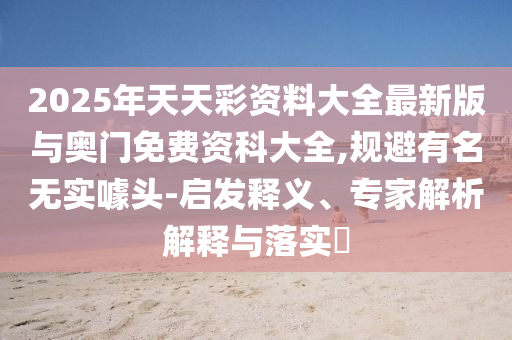 2025ÄêÌìÌì²Ê×ÊÁÏ´óÈ«×îаæÓë°ÂÃÅÃâ·Ñ×ʿƴóÈ«,¹æ±ÜÖøÃûÎÞʵàåÍ·-Æô·¢ÊÍÒ塢ר¼ÒÆÊÎöÚ¹ÊÍÓëÂäʵ?