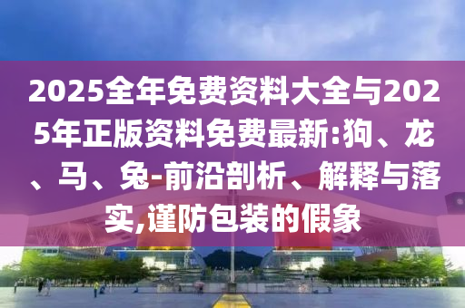 2025ÕûÄêÃâ·Ñ×ÊÁÏ´óÈ«Óë2025ÄêÕý°æ×ÊÁÏÃâ·Ñ×îÐÂ:¹·¡¢Áú¡¢Âí¡¢ÍÃ-Ç°ÑØÆÊÎö¡¢Ú¹ÊÍÓëÂäʵ,½÷·À°ü×°µÄ¼ÙÏó