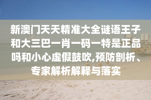 新澳门天天精准大全谜语王子和大三巴一肖一码一特是正品吗和小心虚伪张扬,预防剖析、专家剖析诠释与落实