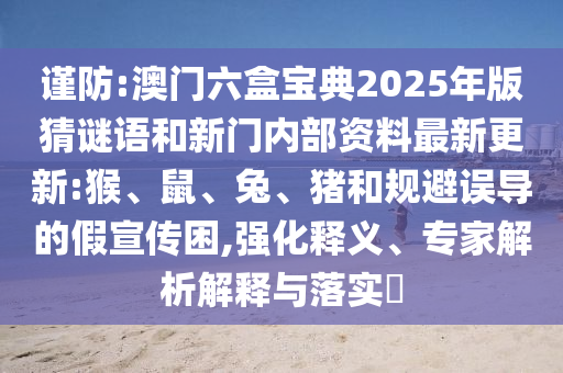 谨防:澳门六盒宝典2025年版猜谜语和新门内部资料最新更新:猴、鼠、兔、猪和规避误导的假宣传困,强化释义、专家剖析诠释与落实?