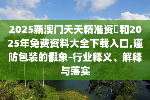 2025аÄÃÅÌìÌ쾫׼×Ê–’ºÍ2025ÄêÃâ·Ñ×ÊÁÏ´óÈ«ÏÂÔØÈë¿Ú,½÷·À°ü×°µÄ¼ÙÏó-ÐÐÒµÊÍÒå¡¢Ú¹ÊÍÓëÂäʵ