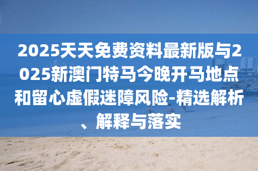 2025天天免费资料最新版与2025新澳门特马今晚开马所在和留心虚伪迷障危害-精选剖析、诠释与落实
