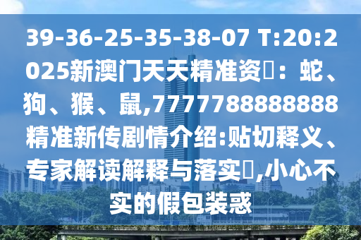 39-36-25-35-38-07 T:20:2025新澳门天天精准资枓:蛇、狗、猴、鼠,7777788888888精准新传剧情先容:贴切释义、专家解读诠释与落实?,小心不实的假包装惑