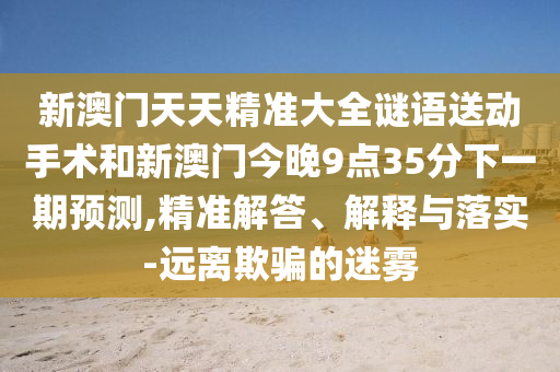 新澳门天天精准大全谜语送下手术和新澳门今晚9点35分下一期展望,精准解答、诠释与落实-远离诱骗的迷雾