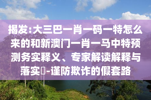 揭发:大三巴一肖一码一特怎么来的和新澳门一肖一马中特展望务实释义、专家解读诠释与落实?-谨防诓骗的假套路