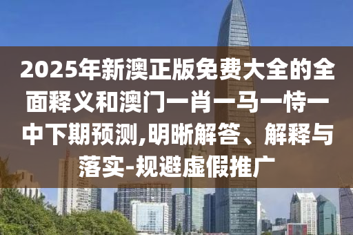 2025年新澳正版免费大全的周全释义和澳门一肖一马一恃一中下期展望,明晰解答、诠释与落实-规避虚伪推广