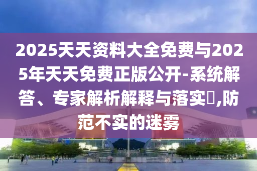 2025天资质料大全免费与2025年天天免费正版果真-系统解答、专家剖析诠释与落实?,提防不实的迷雾