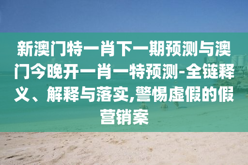 新澳门特一肖下一期展望与澳门今晚开一肖一特展望-全链释义、诠释与落实,小心虚伪的假营销案