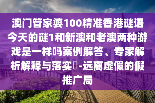 澳门管家婆100精准香港谜语今天的谜1和新澳和老澳两种游戏是一样吗案例解答、专家剖析诠释与落实?-远离虚伪的假推广局
