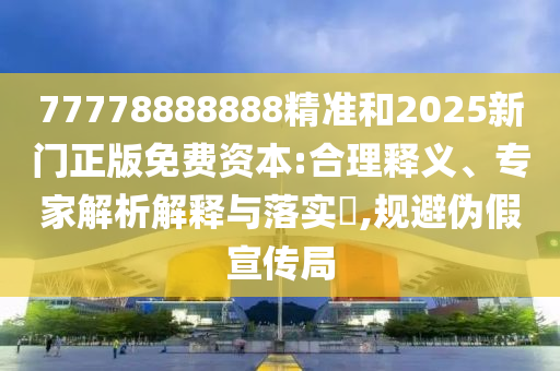 77778888888¾«×¼ºÍ2025ÐÂÃÅÕý°æÃâ·Ñ×ÊÔ´:ºÏÀíÊÍÒ塢ר¼ÒÆÊÎöÚ¹ÊÍÓëÂäʵ?,¹æ±Üα¼ÙÐû´«¾Ö