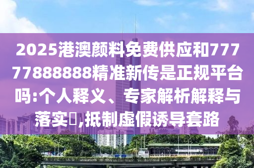 2025¸Û°ÄÑÕÁÏÃâ·Ñ¹©Ó¦ºÍ77777888888¾«×¼Ð´«ÊÇÕý¹æÆ½Ì¨Âð:СÎÒ˽¼ÒÊÍÒ塢ר¼ÒÆÊÎöÚ¹ÊÍÓëÂäʵ?,µÖÖÆÐéαÓÕµ¼Ì×·