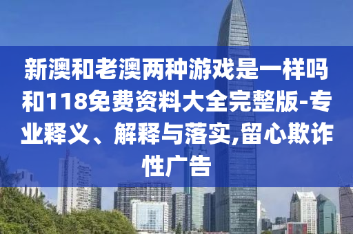 新澳和老澳两种游戏是一样吗和118免费资料大全完整版-专业释义、诠释与落实,留心诓骗性广告