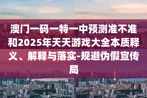 澳门一码一特一中展望准禁绝和2025年天天游戏大全实质释义、诠释与落实-规避伪假宣传局