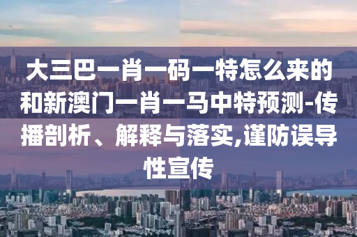 大三巴一肖一码一特怎么来的和新澳门一肖一马中特展望-撒播剖析、诠释与落实,谨防误导性宣传