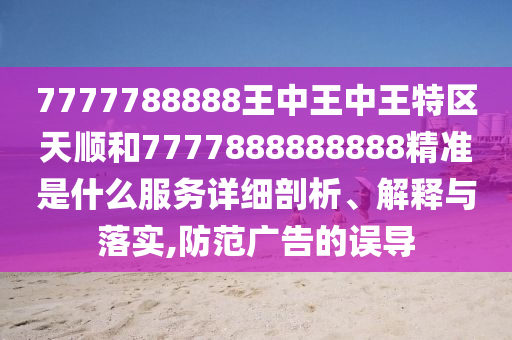 7777788888ÍõÖÐÍõÖÐÍõÌØÇøÌì˳ºÍ7777888888888¾«×¼ÊÇʲôЧÀÍÏêϸÆÊÎö¡¢Ú¹ÊÍÓëÂäʵ,Ìá·À¹ã¸æµÄÎóµ¼