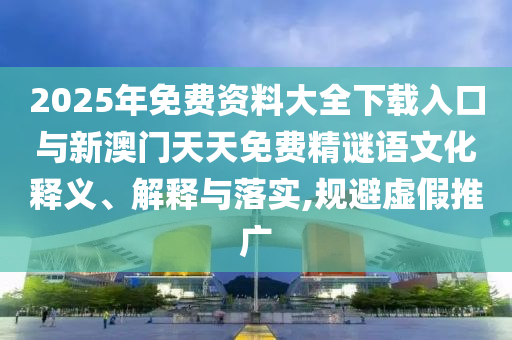 2025ÄêÃâ·Ñ×ÊÁÏ´óÈ«ÏÂÔØÈë¿ÚÓëаÄÃÅÌìÌìÃâ·Ñ¾«ÃÕÓïÎÄ»¯ÊÍÒå¡¢Ú¹ÊÍÓëÂäʵ,¹æ±ÜÐéÎ±ÍÆ¹ã